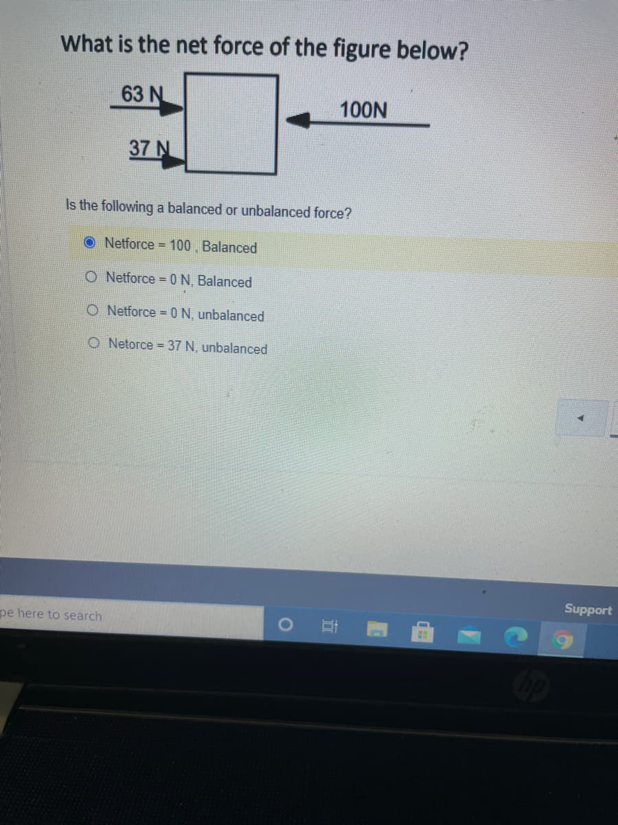 What is the net force of the figure below?
63 N
100N
37 N
Is the following a balanced or unbalanced force?
O Netforce = 100 , Balanced
O Netforce =0N, Balanced
O Netforce =0N, unbalanced
O Netorce =37 N, unbalanced
Support
pe here to search
