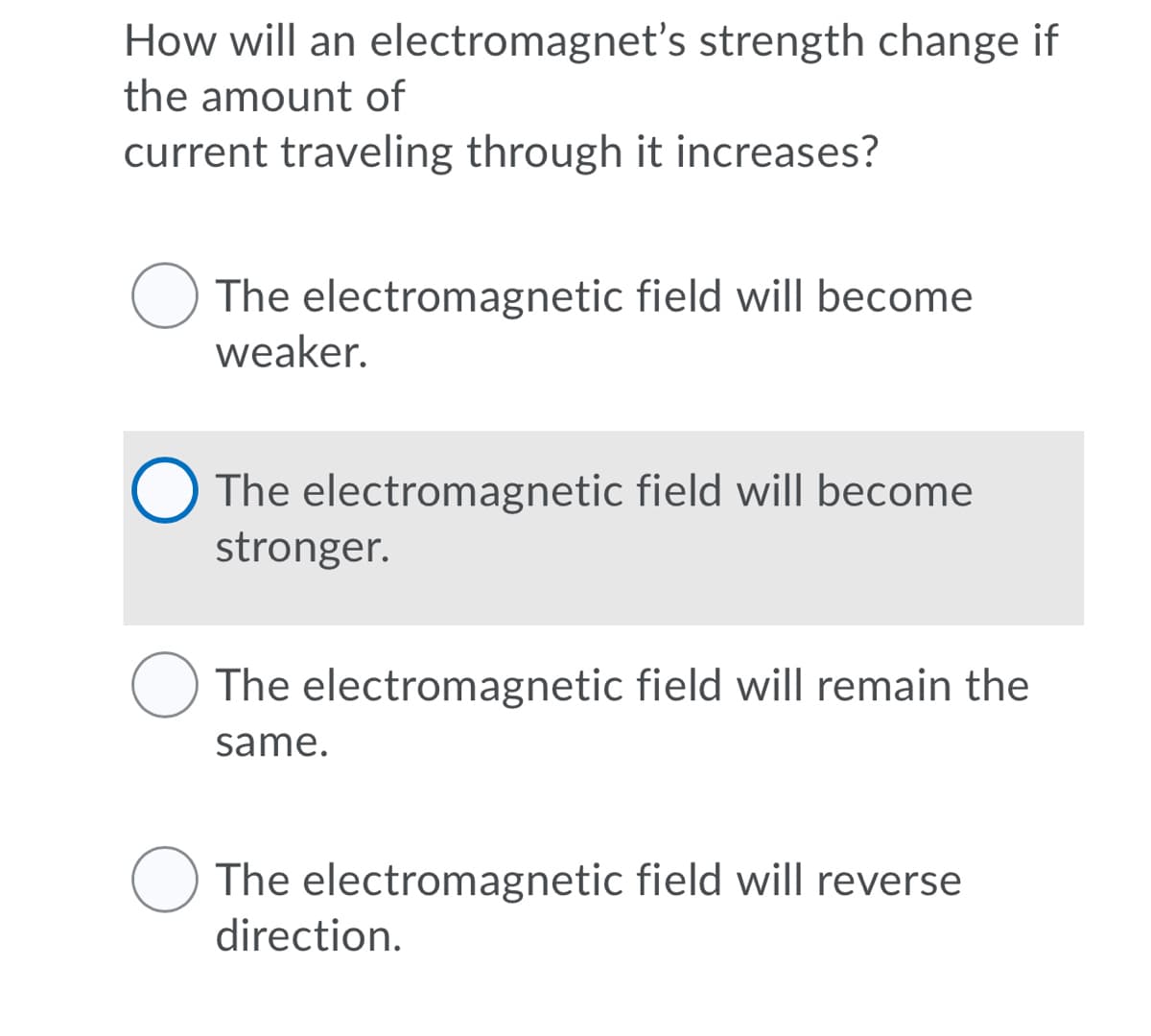 How will an electromagnet's strength change if
the amount of
current traveling through it increases?
The electromagnetic field will become
weaker.
The electromagnetic field will become
stronger.
The electromagnetic field will remain the
same.
O The electromagnetic field will reverse
direction.
