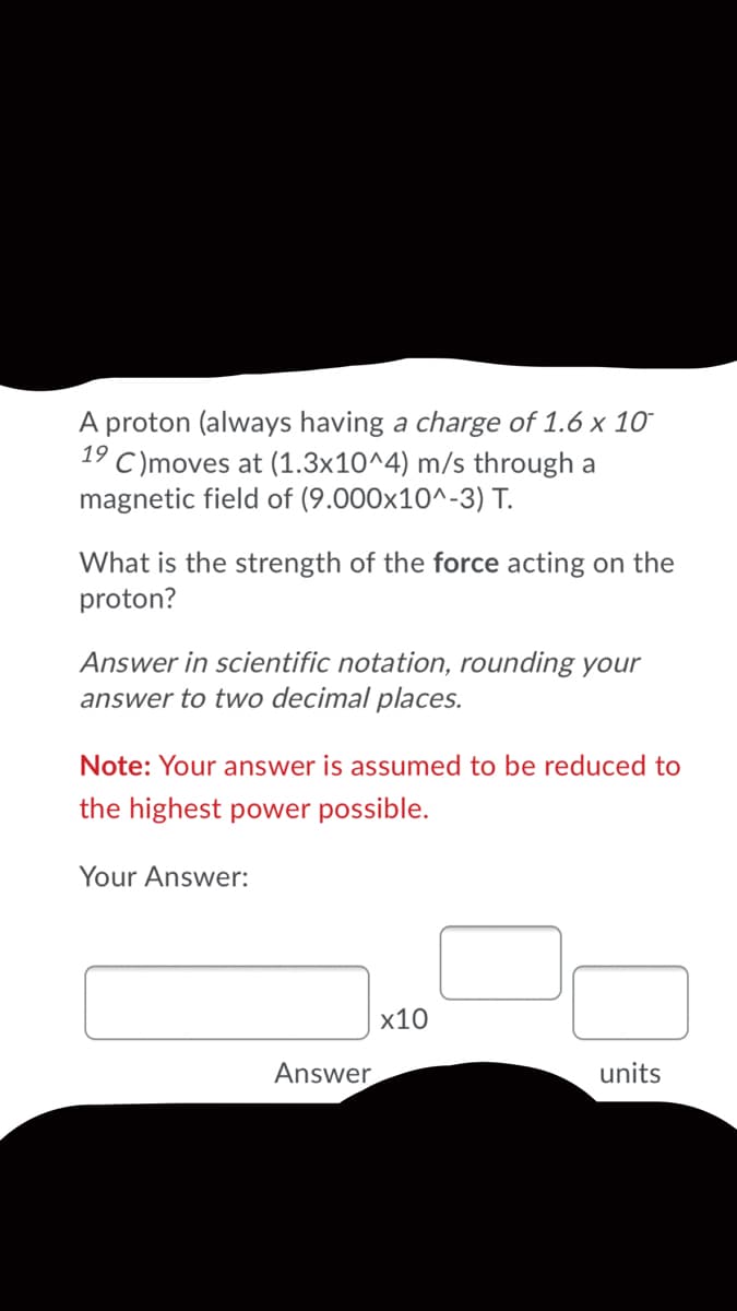 A proton (always having a charge of 1.6 x 10
C)moves at (1.3x10^4) m/s through a
magnetic field of (9.000x10^-3) T.
19
What is the strength of the force acting on the
proton?
Answer in scientific notation, rounding your
answer to two decimal places.
Note: Your answer is assumed to be reduced to
the highest power possible.
Your Answer:
х10
Answer
units
