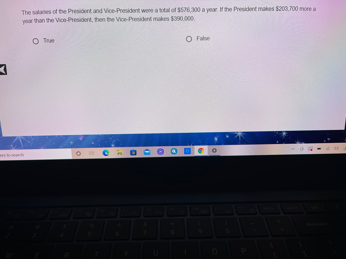 The salaries of the President and Vice-President were a total of $576,300 a year. If the President makes $203,700 more a
year than the Vice-President, then the Vice-President makes $390,000.
O True
O False
ere to search
%23
4)
F4
F5
F6
F9
F10
F12
Prt Sc
Insert
Del
%
Backspace
6
