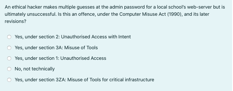 An ethical hacker makes multiple guesses at the admin password for a local school's web-server but is
ultimately unsuccessful. Is this an offence, under the Computer Misuse Act (1990), and its later
revisions?
Yes, under section 2: Unauthorised Access with Intent
Yes, under section 3A: Misuse of Tools
Yes, under section 1: Unauthorised Access
No, not technically
Yes, under section 3ZA: Misuse of Tools for critical infrastructure