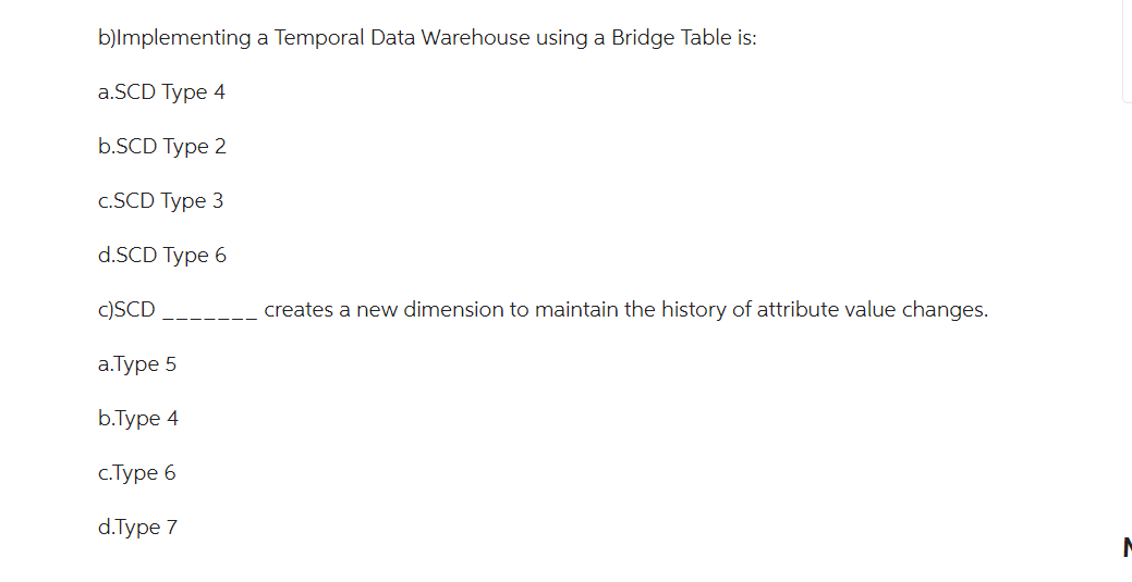 b)Implementing a Temporal Data Warehouse using a Bridge Table is:
a.SCD Type 4
b.SCD Type 2
c.SCD Type 3
d.SCD Type 6
c)SCD
a.Type 5
b.Type 4
c.Type 6
d.Type 7
creates a new dimension to maintain the history of attribute value changes.
M