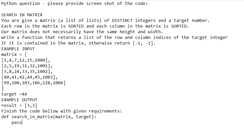 Python question please provide screen shot of the code:
SEARCH IN MATRIX
You are give a matrix (a list of lists) of DISTINCT integers and a target number.
Each row in the matrix is SORTED and each column in the matrix is SORTED.
Our matrix does not necessarily have the same height and width.
Write a function that returns a list of the row and column indices of the target integer
IF it is contained in the matrix, otherwise return [-1, -1].
EXAMPLE INPUT
matrix
[
[1,4,7,12,15,1000],
[2,5,19,31,32,1001],
[3,8,24,33,35,1002],
[40,41,42,44,45,1003],
=
[99, 100, 103,106,128,1004]
]
target=44
EXAMPLE OUTPUT
result = [3,3]
Finish the code bellow with given requirements:
def search_in_matrix(matrix, target):
pass