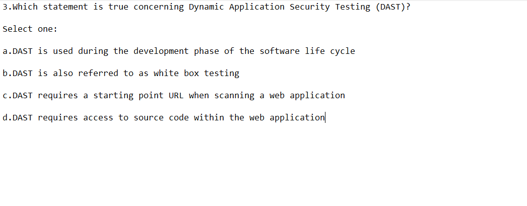 3. Which statement is true concerning Dynamic Application Security Testing (DAST)?
Select one:
a.DAST is used during the development phase of the software life cycle
b.DAST is also referred to as white box testing
c.DAST requires a starting point URL when scanning a web application
d.DAST requires access to source code within the web application
