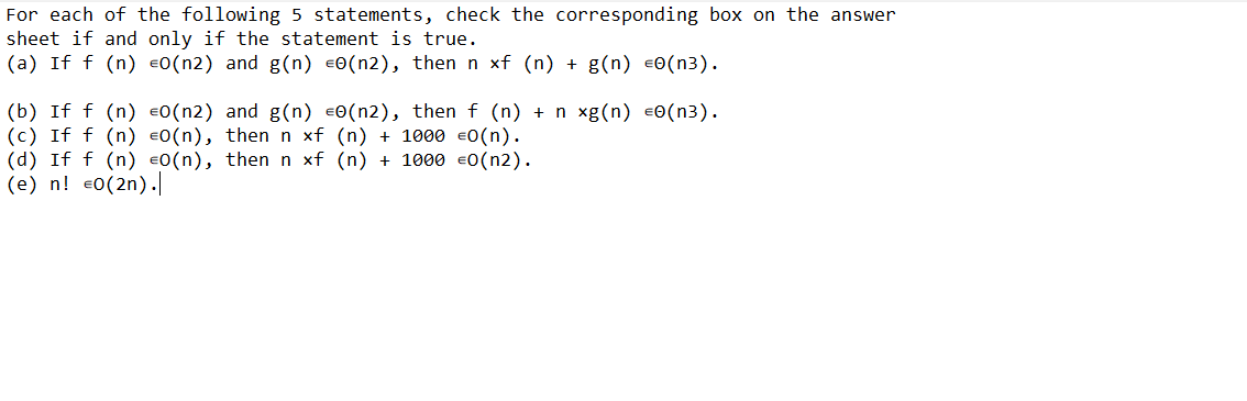 For each of the following 5 statements, check the corresponding box on the answer
sheet if and only if the statement is true.
(a) If f (n) €0(n2) and g(n) =0(n2), then n xf (n) + g(n) €0(n3).
(b) If f (n) €0(n2) and g(n) €0(n2), then f (n) + n xg(n) €0(n³).
(c) If f (n) €0(n), then n xf (n) + 1000 €0(n).
(d) If f (n) €0(n), then n xf (n) + 1000 €0(n2).
(e) n! €0(2n).|