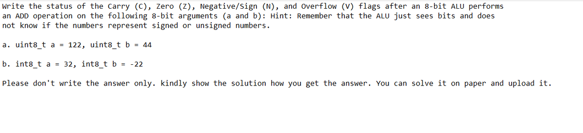 write the status of the Carry (C), Zero (Z), Negative/Sign (N), and Overflow (V) flags after an 8-bit ALU performs
an ADD operation on the following 8-bit arguments (a and b): Hint: Remember that the ALU just sees bits and does
not know if the numbers represent signed or unsigned numbers.
a. uint8_t a = 122, uint8_t b = 44
b. int8_t a = 32, int8_t b = -22
Please don't write the answer only. kindly show the solution how you get the answer. You can solve it on paper and upload it.
