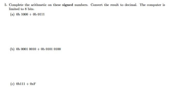 5. Complete the arithmetic on these signed numbers. Convert the result to decimal. The computer is
limited to 8 bits.
(a) ob 1000+ 0b 0111
(b) ob 0001 0010+ 0b 0101 0100
(c) Ob111 + 0xF