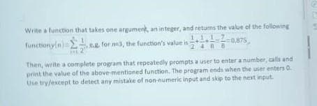 Write a function that takes one argument, an integer, and returns the value of the following
1.1.1.7
2488
0,875
Στη
functionyin) -
8.g. for m3, the function's value is
Then, write a complete program that repeatedly prompts a user to enter a number, calls and
print the value of the above-mentioned function. The program ends when the user enters 0.
Use try/except to detect any mistake of non-numeric input and skip to the next input.