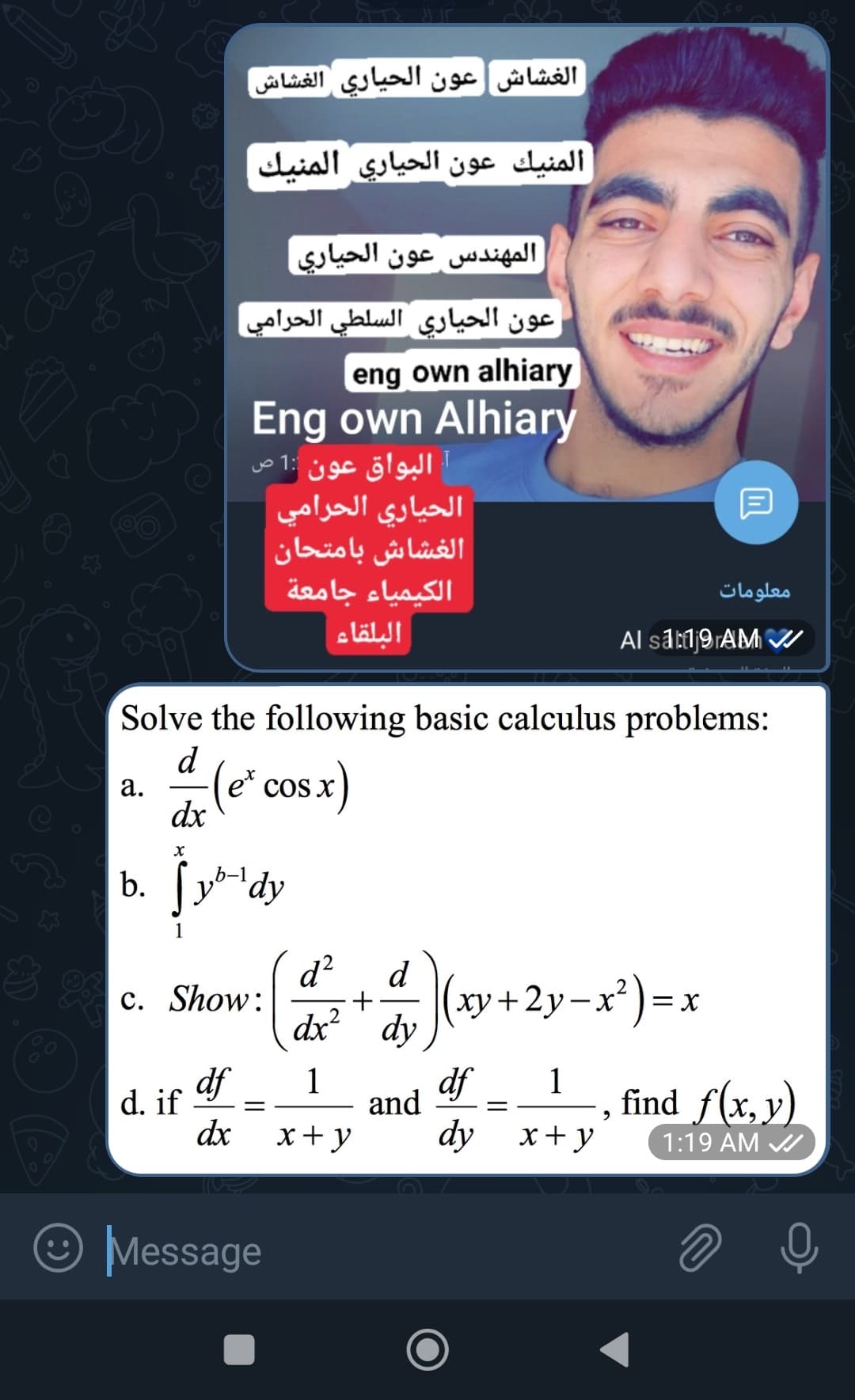 الغشاش عون الحياري الغشاش(
المنيك عون الحياري المنيك
المهندس عون الحياري
77
عون الحیاري السلطي الحرامي
eng own alhiary
Eng own Alhiary
البواق عون :1 ص
الحياري الحرامي
الغشاش بامتحان
الكيمياء جامعة
معلومات
البلقاء
Al satdj9rAM H
Solve the following basic calculus problems:
d
(e* cos.x)
а.
cOS x
dx
b.
'dy
d?
c. Show:
dx?
d
(xy+2y-x³) =x
dy
60
df
and
d. if
dx
df
1
1
find f(x, y)
x+ y
dy x+y
1:19 AM A
☺ Message
