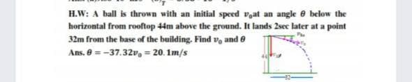 H.W: A ball is thrown with an initial speed vat an angle e below the
horizontal from rooftop 44m above the ground. It lands 2sec later at a point
32m from the hase of the building. Find v, and e
Ans. 8 = -37.32v, = 20. 1m/s
