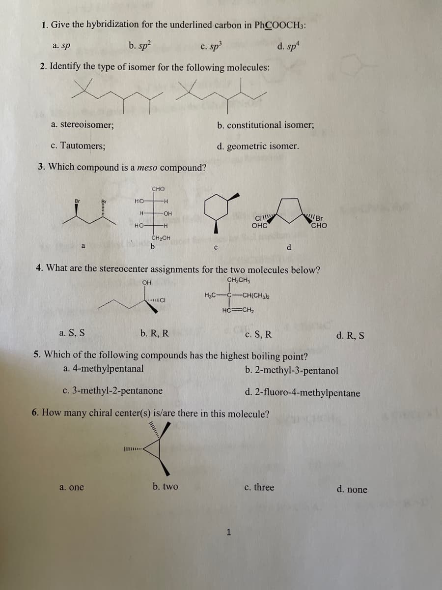 1. Give the hybridization for the underlined carbon in PhCOOCH3:
a. sp
b. sp?
c. sp
d. sp
2. Identify the type of isomer for the following molecules:
a. stereoisomer;
b. constitutional isomer;
c. Tautomers;
d. geometric isomer.
3. Which compound is a meso compound?
ÇHO
人人
Br
Br
HO-
H
OH
CI
OHC
Br
CHO
HO H
ĆH2OH
4. What are the stereocenter assignments for the two molecules below?
OH
CH,CH,
H,C-C-CH(CH3)2
HC=CH,
a. S, S
b. R, R
c. S, R
d. R, S
5. Which of the following compounds has the highest boiling point?
a. 4-methylpentanal
b. 2-methyl-3-pentanol
c. 3-methyl-2-pentanone
d. 2-fluoro-4-methylpentane
6. How many chiral center(s) is/are there in this molecule?
a. one
b. two
c. three
d. none
1
