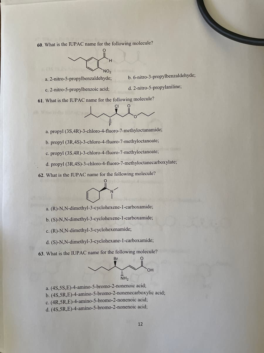 60. What is the IUPAC name for the following molecule?
NO2
a. 2-nitro-5-propylbenzaldehyde;
nchal
b. 6-nitro-3-propylbenzaldehyde;
c. 2-nitro-5-propylbenzoic acid;
d. 2-nitro-5-propylaniline;
61. What is the IUPAC name for the following molecule?
CI
a. propyl (3S,4R)-3-chloro-4-fluoro-7-methyloctanamide;
b. propyl (3R,4S)-3-chloro-4-fluoro-7-methyloctanoate;
c. propyl (3S,4R)-3-chloro-4-fluoro-7-methyloctanoate;
d. propyl (3R,4S)-3-chloro-4-fluoro-7-methyloctanecarboxylate;
62. What is the IUPAC name for the following molecule?
O byl
a. (R)-N,N-dimethyl-3-cyclohexene-1-carboxamide;
b. (S)-N,N-dimethyl-3-cyclohexene-1-carboxamide;
c. (R)-N,N-dimethyl-3-cyclohexenamide;
d. (S)-N,N-dimethyl-3-cyclohexane-1-carboxamide;
63. What is the IUPAC name for the following molecule?
Br
OH
NH2
a. (4S,5S,E)-4-amino-5-bromo-2-nonenoic acid;
b. (4S,5R,E)-4-amino-5-bromo-2-nonenecarboxylic acid;
c. (4R,5R,E)-4-amino-5-bromo-2-nonenoic acid;
d. (4S,5R,E)-4-amino-5-bromo-2-nonenoic acid;
12
