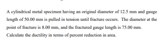 A cylindrical metal specimen having an original diameter of 12.5 mm and gauge
length of 50.00 mm is pulled in tension until fracture occurs. The diameter at the
point of fracture is 8.00 mm, and the fractured gauge length is 75.00 mm.
Calculate the ductility in terms of percent reduction in area.
