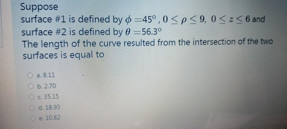 Suppose
surface #1 is defined by o =45° , 0<p< 9, 0 < z < 6 and
surface #2 is defined by 0 =56.3°
The length of the curve resulted from the intersection of the two
surfaces is equal to
O a. 8.11
O b. 2.70
O c. 35.15
O d. 18.93
e. 10.82
