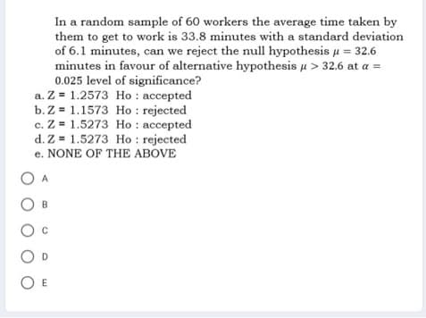 In a random sample of 60 workers the average time taken by
them to get to work is 33.8 minutes with a standard deviation
of 6.1 minutes, can we reject the null hypothesis μ = 32.6
minutes in favour of alternative hypothesis μ > 32.6 at a =
0.025 level of significance?
a. Z= 1.2573 Ho: accepted
b. Z= 1.1573 Ho: rejected
c. Z= 1.5273 Ho: accepted
d. Z= 1.5273 Ho: rejected
e. NONE OF THE ABOVE
O E