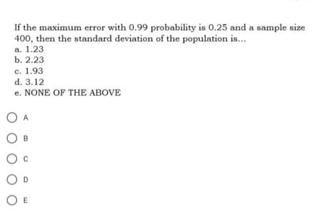 If the maximum error with 0.99 probability is 0.25 and a sample size
400, then the standard deviation of the population is...
a. 1.23
b. 2.23
c. 1.93
d. 3.12
e. NONE OF THE ABOVE
O
O
O
OE