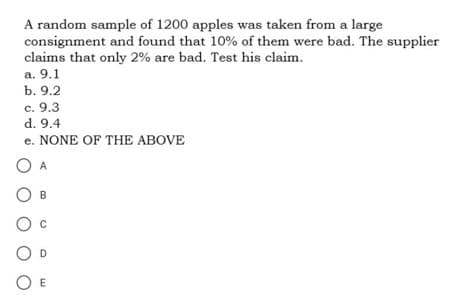 A random sample of 1200 apples was taken from a large
consignment and found that 10% of them were bad. The supplier
claims that only 2% are bad. Test his claim.
a. 9.1
b. 9.2
c. 9.3
d. 9.4
e. NONE OF THE ABOVE
O A
O
O
O E