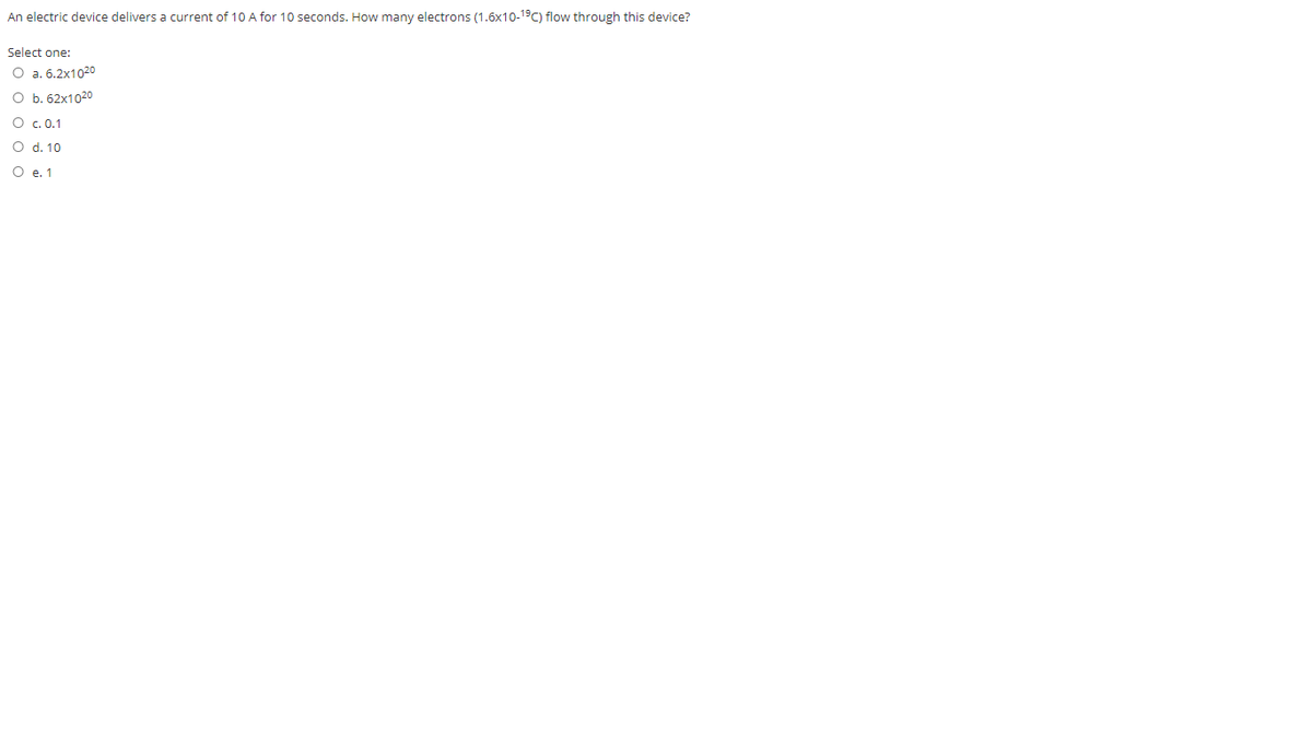 An electric device delivers a current of 10 A for 10 seconds. How many electrons (1.6x10-19C) flow through this device?
Select one:
O a. 6.2x1020
O b. 62x1020
O c. 0.1
O d. 10
O e. 1

