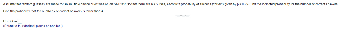 Assume that random guesses are made for six multiple choice questions on an SAT test, so that there are n = 6 trials, each with probability of success (correct) given by p = 0.25. Find the indicated probability for the number of correct answers.
Find the probability that the number x of correct answers is fewer than 4.
P(X< 4) =
(Round to four decimal places as needed.)
