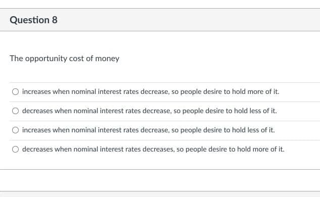 Question 8
The opportunity cost of money
O increases when nominal interest rates decrease, so people desire to hold more of it.
O decreases when nominal interest rates decrease, so people desire to hold less of it.
O increases when nominal interest rates decrease, so people desire to hold less of it.
decreases when nominal interest rates decreases, so people desire to hold more of it.
