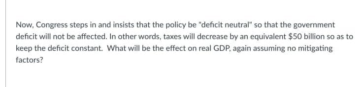 Now, Congress steps in and insists that the policy be "deficit neutral" so that the government
deficit will not be affected. In other words, taxes will decrease by an equivalent $50 billion so as to
keep the deficit constant. What will be the effect on real GDP, again assuming no mitigating
factors?
