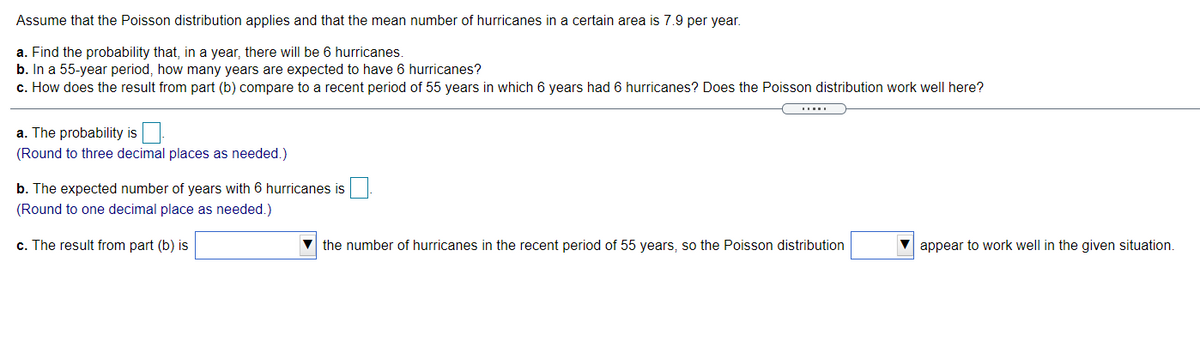 Assume that the Poisson distribution applies and that the mean number of hurricanes in a certain area is 7.9 per year.
a. Find the probability that, in a year, there will be 6 hurricanes.
b. In a 55-year period, how many years are expected to have 6 hurricanes?
c. How does the result from part (b) compare to a recent period of 55 years in which 6 years had 6 hurricanes? Does the Poisson distribution work well here?
a. The probability is
(Round to three decimal places as needed.)
b. The expected number of years with 6 hurricanes is
(Round to one decimal place as needed.)
c. The result from part (b) is
V the number of hurricanes in the recent period of 55 years, so the Poisson distribution
appear to work well in the given situation.
