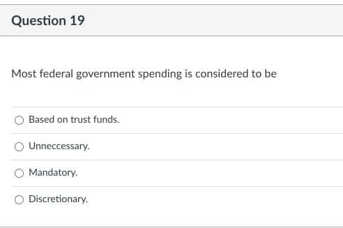 Question 19
Most federal government spending is considered to be
Based on trust funds.
Unneccessary.
Mandatory.
Discretionary.
