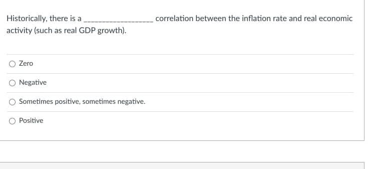 Historically, there is a
correlation between the inflation rate and real economic
activity (such as real GDP growth).
Zero
Negative
Sometimes positive, sometimes negative.
Positive
