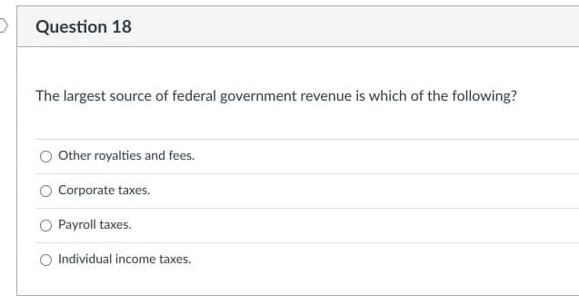 Question 18
The largest source of federal government revenue is which of the following?
Other royalties and fees.
Corporate taxes.
Payroll taxes.
Individual income taxes.
