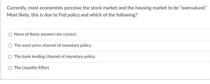 Currently, most economists perceive the stock market and the housing market to be "overvalued."
Most likely, this is due to Fed policy and which of the following?
None of these answers are correct.
The asset price channel of monetary policy.
The bank lending channel of monetary policy.
O The Liquidity Effect
