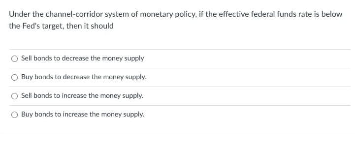 Under the channel-corridor system of monetary policy, if the effective federal funds rate is below
the Fed's target, then it should
Sell bonds to decrease the money supply
Buy bonds to decrease the money supply.
Sell bonds to increase the money supply.
O Buy bonds to increase the money supply.
