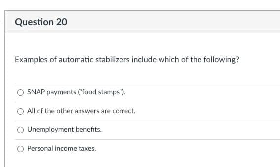 Question 20
Examples of automatic stabilizers include which of the following?
SNAP payments ("food stamps").
All of the other answers are correct.
Unemployment benefits.
Personal income taxes.
