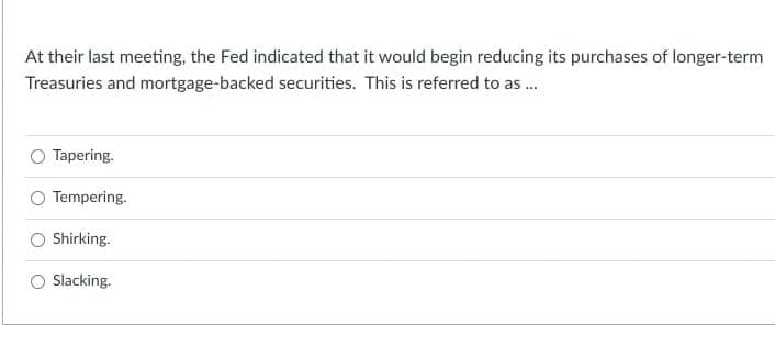 At their last meeting, the Fed indicated that it would begin reducing its purchases of longer-term
Treasuries and mortgage-backed securities. This is referred to as .
Tapering.
Tempering.
Shirking.
Slacking.
