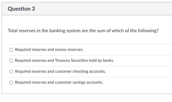 Question 3
Total reserves in the banking system are the sum of which of the following?
O Required reserves and excess reserves.
O Required reserves and Treasury Securities held by banks.
O Required reserves and customer checking accounts.
O Required reserves and customer savings accounts.
