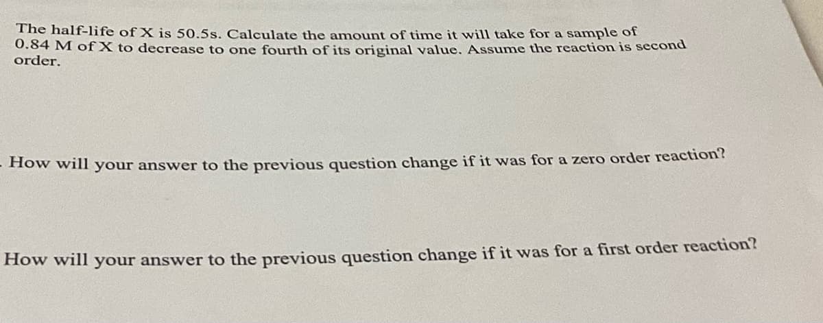 The half-life of X is 50.5s. Calculate the amount of time it will take for a sample of
0.84 M of X to decrease to one fourth of its original value. Assume the reaction is second
order.
- How will your answer to the previous question change if it was for a zero order reaction?
How will your answer to the previous question change if it was for a first order reaction?