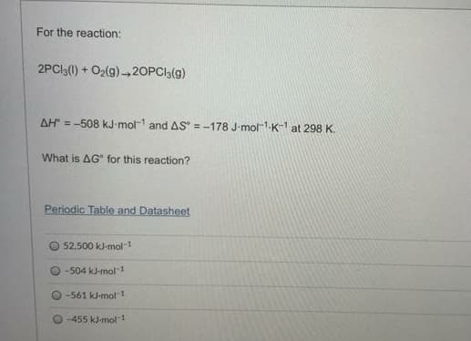 For the reaction:
2PCI3(0) + O2(g) -20PCI3(g)
AH" = -508 kJ-mol- and AS = -178 J-mol1.K-1 at 298 K.
What is AG" for this reaction?
Periodic Table and Datasheet
52,500 kJ-mol-1
-504 kJ-mol 1
-561 kJ-mol 1
-455 kJ-mol-1
