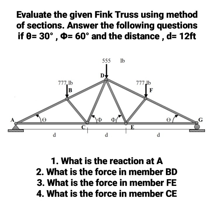 Evaluate the given Fink Truss using method
of sections. Answer the following questions
if 8= 30° , 0= 60° and the distance, d= 12ft
555
lb
D
777,1b
777,lb
F
A
Ф
Ф
C
d
d
d
1. What is the reaction at A
2. What is the force in member BD
3. What is the force in member FE
4. What is the force in member CE
