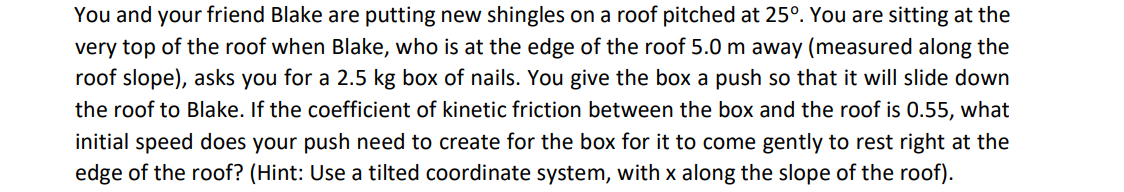 You and your friend Blake are putting new shingles on a roof pitched at 25°. You are sitting at the
very top of the roof when Blake, who is at the edge of the roof 5.0 m away (measured along the
roof slope), asks you for a 2.5 kg box of nails. You give the box a push so that it will slide down
the roof to Blake. If the coefficient of kinetic friction between the box and the roof is 0.55, what
initial speed does your push need to create for the box for it to come gently to rest right at the
edge of the roof? (Hint: Use a tilted coordinate system, with x along the slope of the roof).
