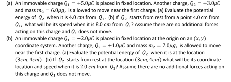 (a) An immovable charge Q₁ = +5.0μC is placed in fixed location. Another charge, Q₂ = +3.0μC
and mass m₂ = 6.0μg, is allowed to move near the first charge. (a) Evaluate the potential
energy of Q₂ when it is 4.0 cm from Q₁. (b) If Q₂ starts from rest from a point 4.0 cm from
Q₁, what will be its speed when it is 8.0 cm from Q₁? Assume there are no additional forces
acting on this charge and Q₁ does not move.
(b) An immovable charge Q₁ = -2.0µC is placed in fixed location at the origin on an (x, y)
coordinate system. Another charge, Q₂ = +1.0μC and mass m₂ = 7.0µg, is allowed to move
near the first charge. (a) Evaluate the potential energy of Q₂ when it is at the location
(3cm, 4cm). (b) If Q₂ starts from rest at the location (3cm, 4cm) what will be its coordinate
location and speed when it is 2.0 cm from Q₁? Assume there are no additional forces acting on
this charge and Q₁ does not move.