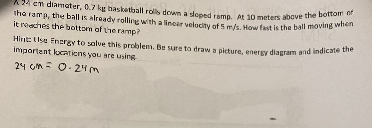 A 24 cm diameter, 0.7 kg basketball rolls down a sloped ramp. At 10 meters above the bottom of
Hint: Use Energy to solve this problem. Be sure to draw a picture, energy diagram and indicate the
the ramp, the ball is already rolling with a linear velocity of 5 m/s. How fast is the ball moving when
a
it reaches the bottom of the ramp?
Hint: Use Energy to solve this problem. Be sure to draw a picture, energy diagram and indicate
important locations you are using.
24 om ī O.24m
