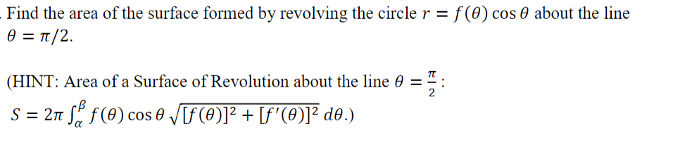 Find the area of the surface formed by revolving the circle r = f (0) cos 0 about the line
θ = π/2.
(HINT: Area of a Surface of Revolution about the line 0 = ":
S = 2n S" f(0) cos 0 V[f(0)]² + [f'(0)]² do.)
