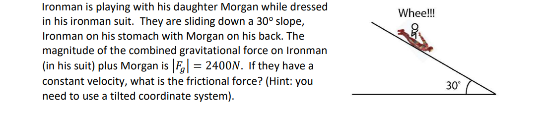 Ironman is playing with his daughter Morgan while dressed
in his ironman suit. They are sliding down a 30° slope,
Ironman on his stomach with Morgan on his back. The
magnitude of the combined gravitational force on Ironman
(in his suit) plus Morgan is F, = 2400N. If they have a
constant velocity, what is the frictional force? (Hint: you
need to use a tilted coordinate system).
Whee!!!
30°
