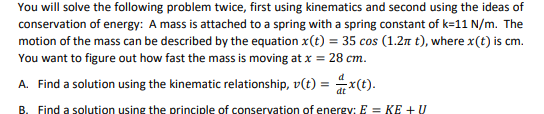 You will solve the following problem twice, first using kinematics and second using the ideas of
conservation of energy: A mass is attached to a spring with a spring constant of k=11 N/m. The
motion of the mass can be described by the equation x(t) = 35 cos (1.2n t), where x(t) is cm.
You want to figure out how fast the mass is moving at x = 28 cm.
A. Find a solution using the kinematic relationship, v(t) = x(t).
B. Find a solution using the principle of conservation of energy: E = KE + U
