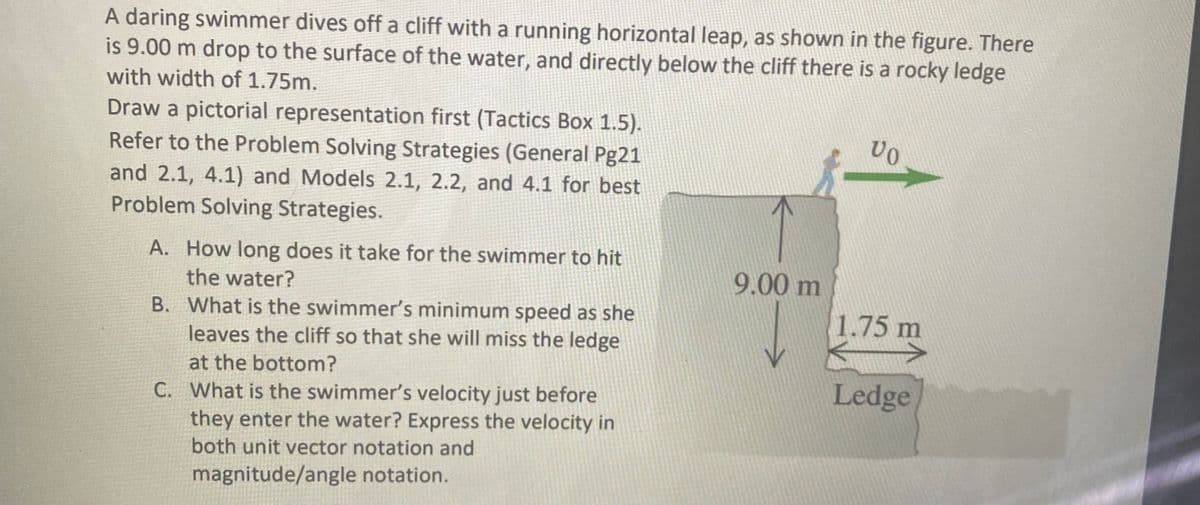 A daring swimmer dives off a cliff with a running horizontal leap, as shown in the figure. There
is 9.00 m drop to the surface of the water, and directly below the cliff there is a rocky ledge
with width of 1.75m.
Draw a pictorial representation first (Tactics Box 1.5).
Refer to the Problem Solving Strategies (General Pg21
and 2.1, 4.1) and Models 2.1, 2.2, and 4.1 for best
Problem Solving Strategies.
A. How long does it take for the swimmer to hit
the water?
9.00 m
B. What is the swimmer's minimum speed as she
leaves the cliff so that she will miss the ledge
1.75 m
at the bottom?
Ledge
C. What is the swimmer's velocity just before
they enter the water? Express the velocity in
both unit vector notation and
magnitude/angle notation.
