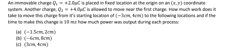 An immovable charge Q₁ = +2.0µC is placed in fixed location at the origin on an (x, y) coordinate
system. Another charge, Q₂ = +4.0μC is allowed to move near the first charge. How much work does it
take to move this charge from it's starting location of (-3cm, 4cm) to the following locations and if the
time to make this change is 10 ms how much power was output during each process:
(a) (-1.5cm, 2cm)
(b) (-6cm, 8cm)
(c) (3cm, 4cm)