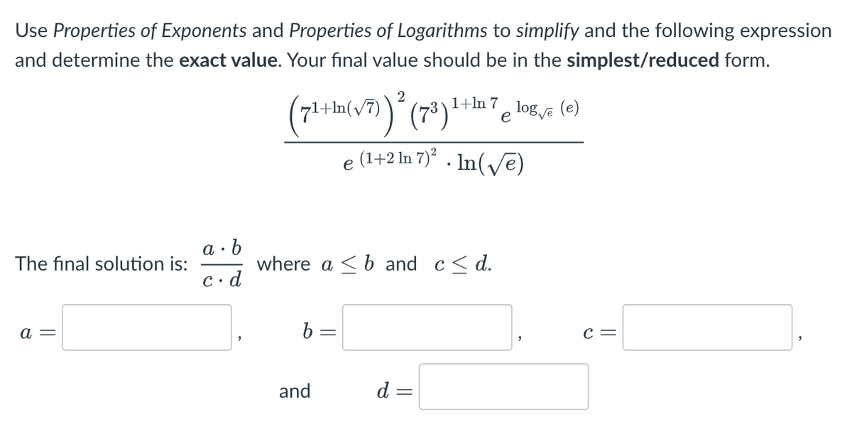 Use Properties of Exponents and Properties of Logarithms to simplify and the following expression
and determine the exact value. Your final value should be in the simplest/reduced form.
The final solution is:
a =
a. b
c.d
2
(71+1(√7)) ² (7³)
b =
where ab and c≤d.
and
1+ln 7
e
e (1+2 In 7)². In(√e)
d =
log √e (e)
C =