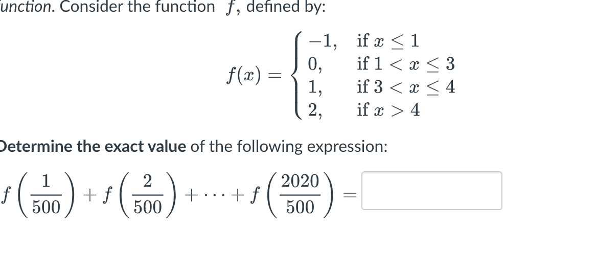 unction. Consider the function f, defined by:
-1,
f(x) =
2
500
0,
1,
2,
Determine the exact value of the following expression:
ƒ (500) + f
f
+ + f
2020
500
if x ≤ 1
if 1 < x < 3
if 3 < x < 4
if x > 4
=