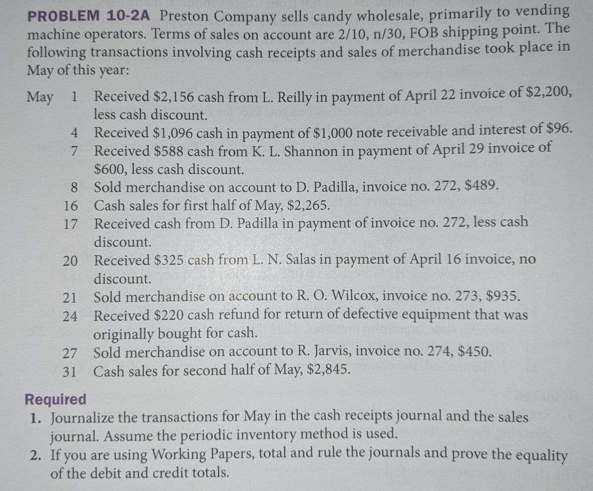 PROBLEM 10-2A Preston Company sells candy wholesale, primarily to vending
machine operators. Terms of sales on account are 2/10, n/30, FOB shipping point. The
following transactions involving cash receipts and sales of merchandise took place in
May of this year:
1 Received $2,156 cash from L. Reilly in payment of April 22 invoice of $2,200,
less cash discount.
May 1
4 Received $1,096 cash in payment of $1,000 note receivable and interest of $96.
7 Received $588 cash from K. L. Shannon in payment of April 29 invoice of
$600, less cash discount.
8 Sold merchandise on account to D. Padilla, invoice no. 272, $489.
Cash sales for first half of May, $2,265.
Received cash from D. Padilla in payment of invoice no. 272, less cash
16
17
discount.
Received $325 cash from L. N. Salas in payment of April 16 invoice, no
discount.
Sold merchandise on account to R. O. Wilcox, invoice no. 273, $935.
Received $220 cash refund for return of defective equipment that was
21
24
originally bought for cash.
27 Sold merchandise on account to R. Jarvis, invoice no. 274, $450.
Cash sales for second half of May, $2,845.
31
Required
1. Journalize the transactions for May in the cash receipts journal and the sales
journal. Assume the periodic inventory method is used.
2. If you are using Working Papers, total and rule the journals and prove the equality
of the debit and credit totals.
20
