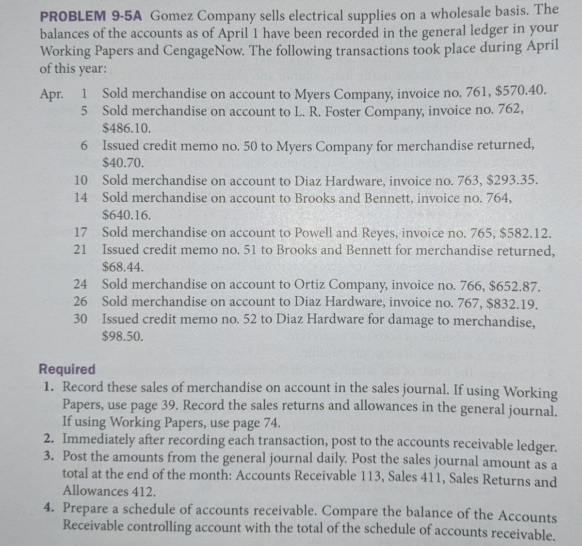 PROBLEM 9-5A Gomez Company sells electrical supplies on a wholesale basis. The
balances of the accounts as of April 1 have been recorded in the general ledger in your
Working Papers and CengageNow. The following transactions took place during April
of this year:
Sold merchandise on account to Myers Company, invoice no. 761, $570.40.
5 Sold merchandise on account to L. R. Foster Company, invoice no. 762,
$486.10.
Apr.
1
6 Issued credit memo no. 50 to Myers Company for merchandise returned,
$40.70.
10 Sold merchandise on account to Diaz Hardware, invoice no. 763, $293.35.
14 Sold merchandise on account to Brooks and Bennett, invoice no. 764,
$640.16.
17 Sold merchandise on account to Powell and Reyes, invoice no. 765, $582.12.
Issued credit memo no. 51 to Brooks and Bennett for merchandise returned,
$68.44.
24 Sold merchandise on account to Ortiz Company, invoice no. 766, $652.87.
26 Sold merchandise on account to Diaz Hardware, invoice no. 767, $832.19.
30 Issued credit memo no. 52 to Diaz Hardware for damage to merchandise,
21
$98.50.
Required
1. Record these sales of merchandise on account in the sales journal. If using Working
Papers, use page 39. Record the sales returns and allowances in the general journal.
If using Working Papers, use page 74.
2. Immediately after recording each transaction, post to the accounts receivable ledger.
3. Post the amounts from the general journal daily. Post the sales journal amount as a
total at the end of the month: Accounts Receivable 113, Sales 411, Sales Returns and
Allowances 412.
4. Prepare a schedule of accounts receivable. Compare the balance of the Accounts
Receivable controlling account with the total of the schedule of accounts receivable.
