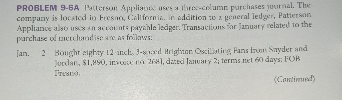 PROBLEM 9-6A Patterson Appliance uses a three-column purchases journal. The
company is located in Fresno, California. In addition to a general ledger, Patterson
Appliance also uses an accounts payable ledger. Transactions for January related to the
purchase of merchandise are as follows:
2 Bought eighty 12-inch, 3-speed Brighton Oscillating Fans from Snyder and
Jordan, $1,890, invoice no. 268J, dated January 2; terms net 60 days; FOB
Jan.
Fresno.
(Continued)
